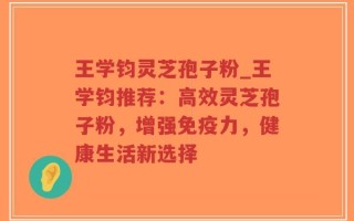 王学钧灵芝孢子粉_王学钧推荐：高效灵芝孢子粉，增强免疫力，健康生活新选择