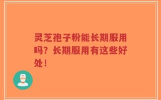 灵芝孢子粉能长期服用吗？长期服用有这些好处！