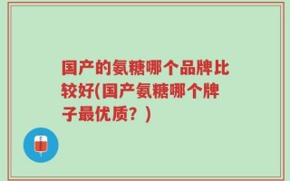 国产的氨糖哪个品牌比较好(国产氨糖哪个牌子最优质？)
