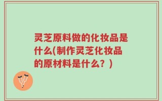 灵芝原料做的化妆品是什么(制作灵芝化妆品的原材料是什么？)