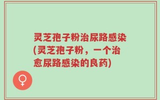 灵芝孢子粉治尿路感染(灵芝孢子粉，一个治愈尿路感染的良药)