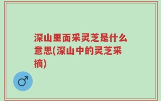 深山里面采灵芝是什么意思(深山中的灵芝采摘)