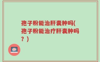 孢子粉能治肝囊肿吗(孢子粉能治疗肝囊肿吗？)