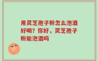 用灵芝孢子粉怎么泡酒好喝？你好，灵芝孢子粉能泡酒吗