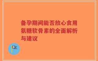 备孕期间能否放心食用氨糖软骨素的全面解析与建议