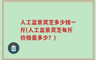 人工盆景灵芝多少钱一斤(人工盆景灵芝每斤价格是多少？)