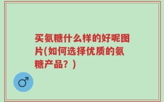 买氨糖什么样的好呢图片(如何选择优质的氨糖产品？)