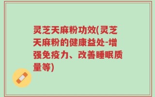灵芝天麻粉功效(灵芝天麻粉的健康益处-增强免疫力、改善睡眠质量等)