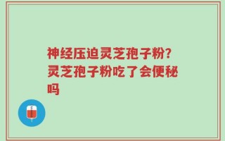 神经压迫灵芝孢子粉？灵芝孢子粉吃了会便秘吗