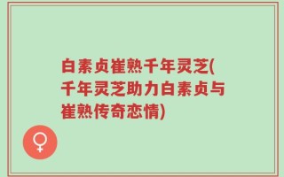白素贞崔熟千年灵芝(千年灵芝助力白素贞与崔熟传奇恋情)