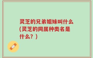 灵芝的兄弟姐妹叫什么(灵芝的同属种类名是什么？)