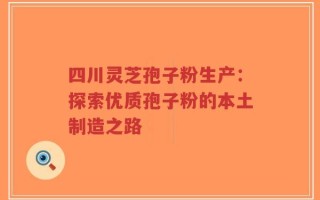 四川灵芝孢子粉生产：探索优质孢子粉的本土制造之路