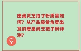 唐巢灵芝孢子粉质量如何？从产品质量角度出发的唐巢灵芝孢子粉评测？