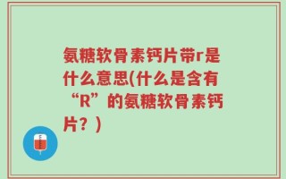 氨糖软骨素钙片带r是什么意思(什么是含有“R”的氨糖软骨素钙片？)