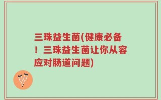 三珠益生菌(健康必备！三珠益生菌让你从容应对肠道问题)