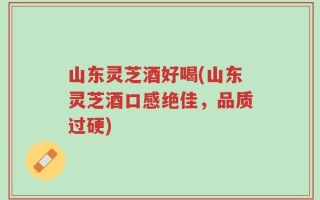 山东灵芝酒好喝(山东灵芝酒口感绝佳，品质过硬)