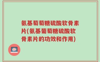 氨基萄萄糖硫酸软骨素片(氨基葡萄糖硫酸软骨素片的功效和作用)