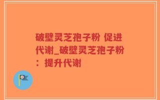 破壁灵芝孢子粉 促进代谢_破壁灵芝孢子粉：提升代谢