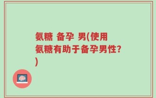 氨糖 备孕 男(使用氨糖有助于备孕男性？)