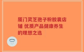 厦门灵芝孢子粉胶囊店铺 优质产品健康养生的理想之选