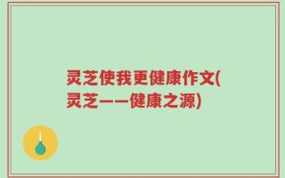 灵芝使我更健康作文(灵芝——健康之源)