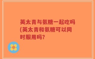 英太青与氨糖一起吃吗(英太青和氨糖可以同时服用吗？