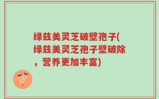 绿兹美灵芝破壁孢子(绿兹美灵芝孢子壁破除，营养更加丰富)