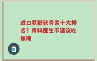 进口氨糖软骨素十大排名？骨科医生不建议吃氨糖