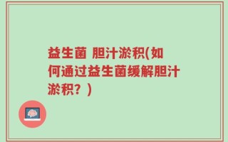 益生菌 胆汁淤积(如何通过益生菌缓解胆汁淤积？)