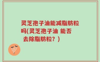 灵芝孢子油能减脂肪粒吗(灵芝孢子油 能否 去除脂肪粒？)