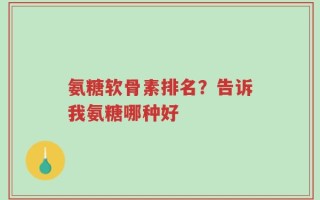 氨糖软骨素排名？告诉我氨糖哪种好