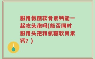 服用氨糖软骨素钙能一起吃头孢吗(能否同时服用头孢和氨糖软骨素钙？)