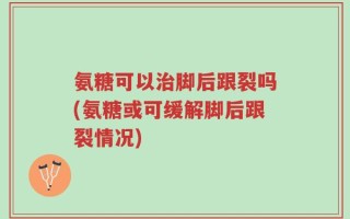 氨糖可以治脚后跟裂吗(氨糖或可缓解脚后跟裂情况)
