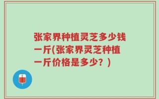 张家界种植灵芝多少钱一斤(张家界灵芝种植一斤价格是多少？)