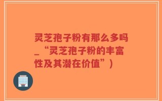灵芝孢子粉有那么多吗_“灵芝孢子粉的丰富性及其潜在价值”)