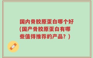 国内骨胶原蛋白哪个好(国产骨胶原蛋白有哪些值得推荐的产品？)