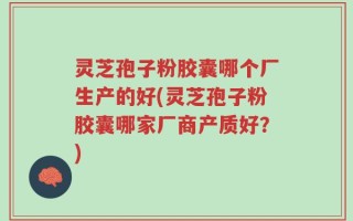 灵芝孢子粉胶囊哪个厂生产的好(灵芝孢子粉胶囊哪家厂商产质好？)