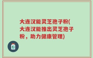 大连汉能灵芝孢子粉(大连汉能推出灵芝孢子粉，助力健康管理)