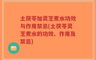 土茯苓加灵芝煮水功效与作用禁忌(土茯苓灵芝煮水的功效、作用及禁忌)