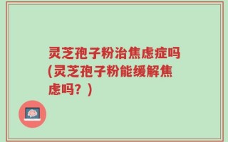 灵芝孢子粉治焦虑症吗(灵芝孢子粉能缓解焦虑吗？)