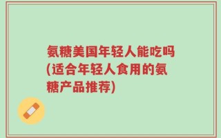 氨糖美国年轻人能吃吗(适合年轻人食用的氨糖产品推荐)