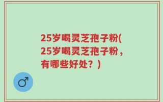 25岁喝灵芝孢子粉(25岁喝灵芝孢子粉，有哪些好处？)
