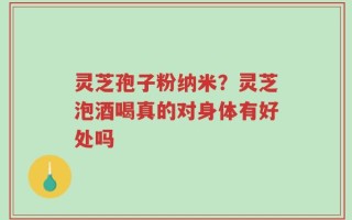 灵芝孢子粉纳米？灵芝泡酒喝真的对身体有好处吗
