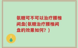 氨糖可不可以治疗腰椎间盘(氨糖治疗腰椎间盘的效果如何？)