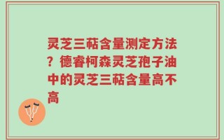 灵芝三萜含量测定方法？德睿柯森灵芝孢子油中的灵芝三萜含量高不高