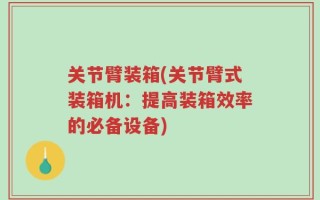 关节臂装箱(关节臂式装箱机：提高装箱效率的必备设备)