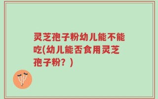 灵芝孢子粉幼儿能不能吃(幼儿能否食用灵芝孢子粉？)