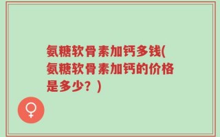 氨糖软骨素加钙多钱(氨糖软骨素加钙的价格是多少？)