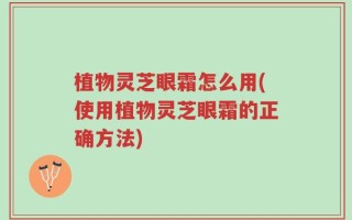 植物灵芝眼霜怎么用(使用植物灵芝眼霜的正确方法)