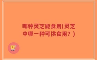 哪种灵芝能食用(灵芝中哪一种可供食用？)